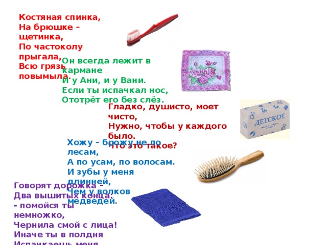 Костяная спинка, На брюшке – щетинка, По частоколу прыгала, Всю грязь повымыла. Он всегда лежит в кармане И у Ани, и у Вани. Если ты испачкал нос, Ототрёт его без слёз. Гладко, душисто, моет чисто, Нужно, чтобы у каждого было. Что это такое? Хожу – брожу не по лесам,  А по усам, по волосам.  И зубы у меня длинней,  Чем у волков и медведей.   Говорят дорожка –  Два вышитых конца:  - помойся ты немножко,  Чернила смой с лица!  Иначе ты в полдня  Испачкаешь меня.  