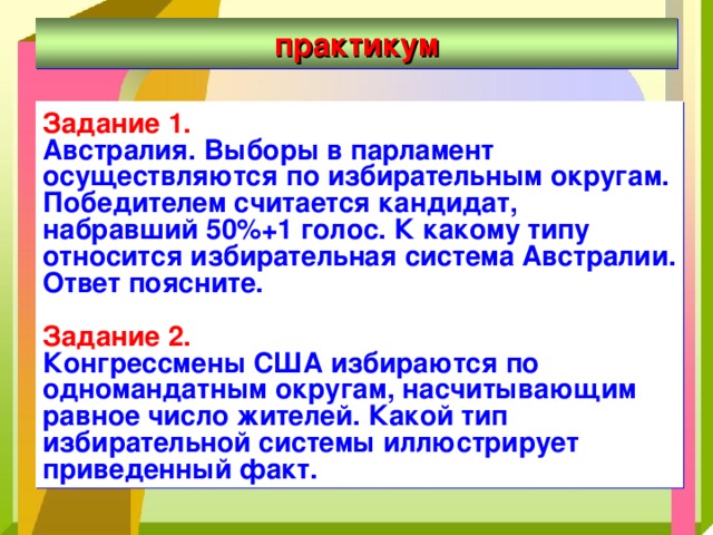 практикум Задание 1. Австралия. Выборы в парламент осуществляются по избирательным округам. Победителем считается кандидат, набравший 50%+1 голос. К какому типу относится избирательная система Австралии. Ответ поясните.  Задание 2.  Конгрессмены США избираются по одномандатным округам, насчитывающим равное число жителей. Какой тип избирательной системы иллюстрирует приведенный факт. 