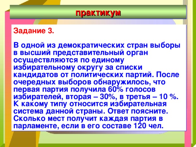практикум Задание 3.  В одной из демократических стран выборы в высший представительный орган осуществляются по единому избирательному округу за списки кандидатов от политических партий. После очередных выборов обнаружилось, что первая партия получила 60% голосов избирателей, вторая – 30%, в третья – 10 %. К какому типу относится избирательная система данной страны. Ответ поясните. Сколько мест получит каждая партия в парламенте, если в его составе 120 чел.  