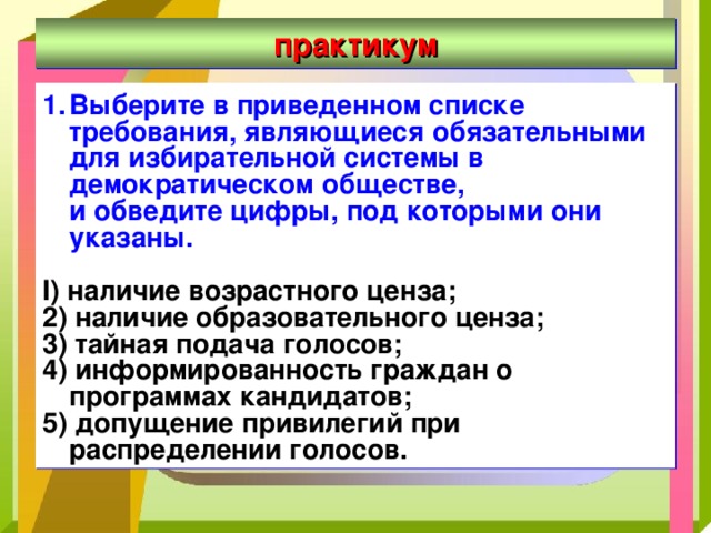 практикум Выберите в приведенном списке требования, являющиеся обязательными  для избирательной системы в демократическом обществе,  и обведите цифры, под которыми они указаны.  I ) наличие возрастного ценза; 2) наличие образовательного ценза; 3) тайная подача голосов; 4) информированность граждан о программах кандидатов; 5) допущение привилегий при распределении голосов. 