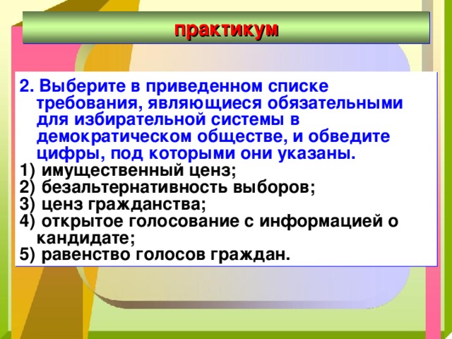 практикум 2. Выберите в приведенном списке требования, являющиеся обязательными для избирательной системы в демократическом обществе, и обведите цифры, под которыми они указаны.  имущественный ценз;  безальтернативность выборов;  ценз гражданства;  открытое голосование с информацией о кандидате;  равенство голосов граждан. 