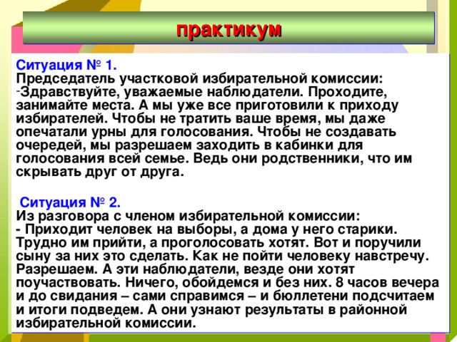 практикум Ситуация № 1. Председатель участковой избирательной комиссии: Здравствуйте, уважаемые наблюдатели. Проходите, занимайте места. А мы уже все приготовили к приходу избирателей. Чтобы не тратить ваше время, мы даже опечатали урны для голосования. Чтобы не создавать очередей, мы разрешаем заходить в кабинки для голосования всей семье. Ведь они родственники, что им скрывать друг от друга.   Ситуация № 2. Из разговора с членом избирательной комиссии: - Приходит человек на выборы, а дома у него старики. Трудно им прийти, а проголосовать хотят. Вот и поручили сыну за них это сделать. Как не пойти человеку навстречу. Разрешаем. А эти наблюдатели, везде они хотят поучаствовать. Ничего, обойдемся и без них. 8 часов вечера и до свидания – сами справимся – и бюллетени подсчитаем и итоги подведем. А они узнают результаты в районной избирательной комиссии. 