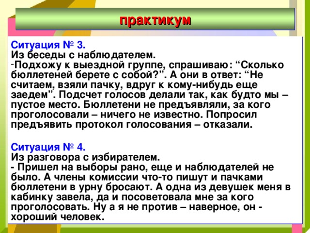 практикум Ситуация № 3. Из беседы с наблюдателем. Подхожу к выездной группе, спрашиваю: “Сколько бюллетеней берете с собой?”. А они в ответ: “Не считаем, взяли пачку, вдруг к кому-нибудь еще заедем”. Подсчет голосов делали так, как будто мы – пустое место. Бюллетени не предъявляли, за кого проголосовали – ничего не известно. Попросил предъявить протокол голосования – отказали.  Ситуация № 4. Из разговора с избирателем. - Пришел на выборы рано, еще и наблюдателей не было. А члены комиссии что-то пишут и пачками бюллетени в урну бросают. А одна из девушек меня в кабинку завела, да и посоветовала мне за кого проголосовать. Ну а я не против – наверное, он - хороший человек. 