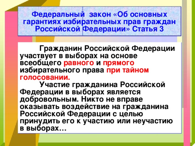 Федеральный закон «Об основных гарантиях избирательных прав граждан Российской Федерации» Статья 3  Гражданин Российской Федерации участвует в выборах на основе всеобщего равного и прямого избирательного права при тайном голосовании.  Участие гражданина Российской Федерации в выборах является добровольным. Никто не вправе оказывать воздействие на гражданина Российской Федерации с целью принудить его к участию или неучастию в выборах… 