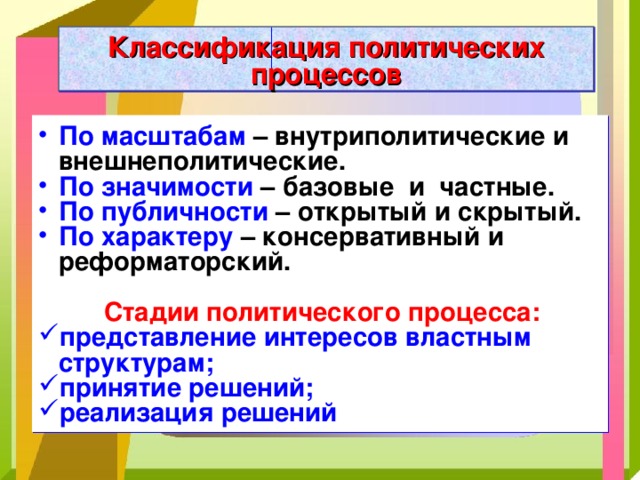 Классификация политических процессов По масштабам  – внутриполитические и внешнеполитические. По значимости  – базовые и частные. По публичности  – открытый и скрытый. По характеру  – консервативный и реформаторский.   Стадии политического процесса: представление интересов властным структурам; принятие решений; реализация решений 