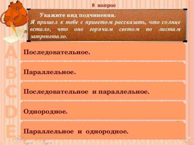 8 вопрос D  Укажите вид подчинения. Я пришел к тебе с приветом рассказать, что солнце встало, что оно горячим светом по листам затрепетало. 11 «Б» А Последовательное. В Параллельное. С Последовательное и параллельное. D Однородное. Е Параллельное и однородное. 