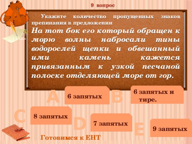 9 вопрос А  Укажите количество пропущенных знаков препинания в предложении На тот бок его который обращен к морю волны набросали тины водорослей щепки и обвешанный ими камень кажется привязанным к узкой песчаной полоске отделяющей море от гор. 11 «Б» В А 6 запятых и тире. 6 запятых С 8 запятых D 7 запятых Е 9 запятых Готовимся к ЕНТ 