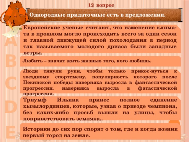 12 вопрос А Однородные придаточные есть в предложении. Европейские ученые считают, что изменение клима-та в прошлом могло происходить всего за один сезон и главной движущей силой похолодания в период так называемого молодого дриаса были западные ветры. А 11 «Б» В Любить – значит жить жизнью того, кого любишь. Люди тянули руки, чтобы только прикос-нуться к звездному спортсмену, популярность которого после Пекинской победы наверняка выросла в фантастической прогрессии. наверняка выросла в фатастической прогрессии. С D Триумф Ильина принес полное единение кызылординцев, которые, узнав о приезде чемпиона, без каких-либо просьб вышли на улицы, чтобы поприветствовать земляка.. Е Историки до сих пор спорят о том, где и когда возник первый город на земле. 