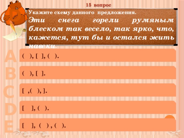 15 вопрос D Укажите схему данного предложения. Эти снега горели румяным блеском так весело, так ярко, что, кажется, тут бы и остался жить навеки . 11 «Б» А ( ), [ ], ( ). В ( ), [ ]. С [ ,( ), ]. D [ ], ( ). Е [ ], ( ) , ( ). 