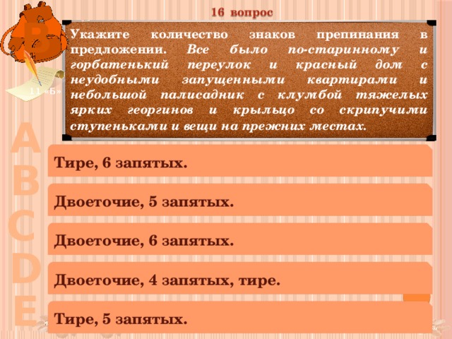 16 вопрос В Укажите количество знаков препинания в предложении. Все было по-старинному и горбатенький переулок и красный дом с неудобными запущенными квартирами и небольшой палисадник с клумбой тяжелых ярких георгинов и крыльцо со скрипучими ступеньками и вещи на прежних местах.  11 «Б» А Тире, 6 запятых. В Двоеточие, 5 запятых. С Двоеточие, 6 запятых. D Двоеточие, 4 запятых, тире. Е Тире, 5 запятых. 