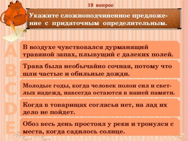 19 вопрос С Укажите сложноподчиненное предложе-ние с придаточным определительным. 11 «Б» А В воздухе чувствовался дурманящий травяной запах, плывущий с далеких полей. В Трава была необычайно сочная, потому что шли частые и обильные дожди. С Молодые годы, когда человек полон сил и свет-лых надежд, навсегда остаются в нашей памяти. D Когда в товарищах согласья нет, на лад их дело не пойдет. Е Обоз весь день простоял у реки и тронулся с места, когда садилось солнце. 