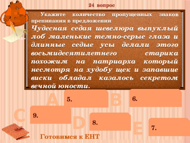24 вопрос Е  Укажите количество пропущенных знаков препинания в предложении Чудесная седая шевелюра выпуклый лоб маленькие темно-серые глаза и длинные седые усы делали этого восьмидесятилетнего старика похожим на патриарха который несмотря на худобу щек и запавшие виски обладал казалось секретом вечной юности. 11 «Б» В А 6. 5. С 9. D 8. Е 7. Готовимся к ЕНТ 