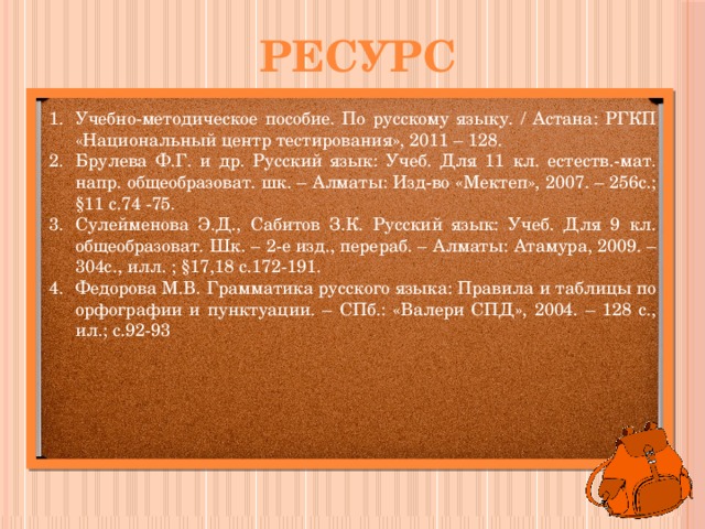 ресурс Учебно-методическое пособие. По русскому языку. / Астана: РГКП «Национальный центр тестирования», 2011 – 128. Брулева Ф.Г. и др. Русский язык: Учеб. Для 11 кл. естеств.-мат. напр. общеобразоват. шк. – Алматы: Изд-во «Мектеп», 2007. – 256с.; §11 с.74 -75. Сулейменова Э.Д., Сабитов З.К. Русский язык: Учеб. Для 9 кл. общеобразоват. Шк. – 2-е изд., перераб. – Алматы: Атамура, 2009. – 304с., илл. ; §17,18 с.172-191. Федорова М.В. Грамматика русского языка: Правила и таблицы по орфографии и пунктуации. – СПб.: «Валери СПД», 2004. – 128 с., ил.; с.92-93 