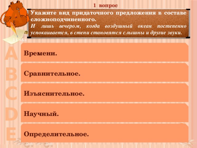 1 вопрос А Укажите вид придаточного предложения в составе сложноподчиненного. И лишь вечером, когда воздушный океан постепенно успокаивается, в степи становятся слышны и другие звуки. 11 «Б» А Времени. В Сравнительное. С Изъяснительное. D Научный. Е Определительное. 