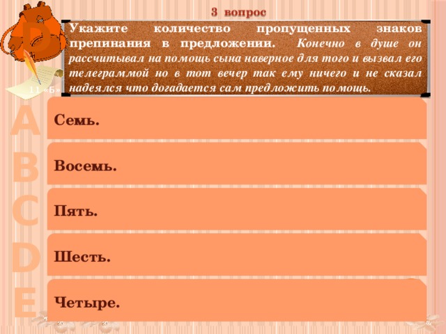 3 вопрос D Укажите количество пропущенных знаков препинания в предложении. Конечно в душе он рассчитывал на помощь сына наверное для того и вызвал его телеграммой но в тот вечер так ему ничего и не сказал надеялся что догадается сам предложить помощь. 11 «Б» А Семь. В Восемь. С Пять. D Шесть. Е Четыре. 