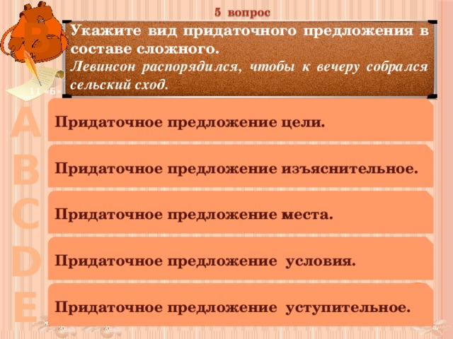 5 вопрос В Укажите вид придаточного предложения в составе сложного. Левинсон распорядился, чтобы к вечеру собрался сельский сход. 11 «Б» А Придаточное предложение цели. В Придаточное предложение изъяснительное. С Придаточное предложение места. D Придаточное предложение условия. Е Придаточное предложение уступительное. 