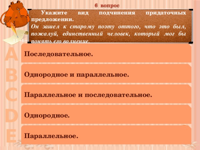 6 вопрос А  Укажите вид подчинения придаточных предложении. Он зашел к старому поэту оттого, что это был, пожалуй, единственный человек, который мог бы понять его волнение. 11 «Б» А Последовательное. В Однородное и параллельное. С Параллельное и последовательное. D Однородное. Е Параллельное. 