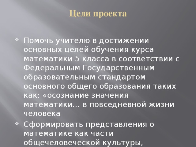 Цели проекта   Помочь учителю в достижении основных целей обучения курса математики 5 класса в соответствии с Федеральным Государственным образовательным стандартом основного общего образования таких как: «осознание значения математики… в повседневной жизни человека Сформировать представления о математике как части общечеловеческой культуры, универсальном языке науки…» при изучении темы «Задачи на движение» 