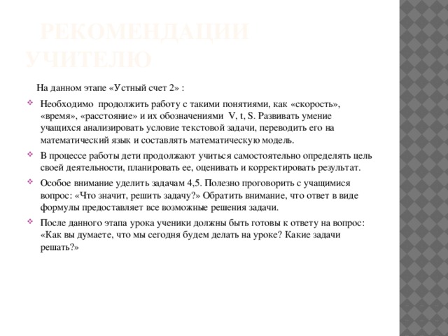  Рекомендации учителю  На данном этапе «Устный счет 2» : Необходимо продолжить работу с такими понятиями, как «скорость», «время», «расстояние» и их обозначениями V, t, S. Развивать умение учащихся анализировать условие текстовой задачи, переводить его на математический язык и составлять математическую модель. В процессе работы дети продолжают учиться самостоятельно определять цель своей деятельности, планировать ее, оценивать и корректировать результат. Особое внимание уделить задачам 4,5. Полезно проговорить с учащимися вопрос: «Что значит, решить задачу?» Обратить внимание, что ответ в виде формулы предоставляет все возможные решения задачи. После данного этапа урока ученики должны быть готовы к ответу на вопрос: «Как вы думаете, что мы сегодня будем делать на уроке? Какие задачи решать?» 