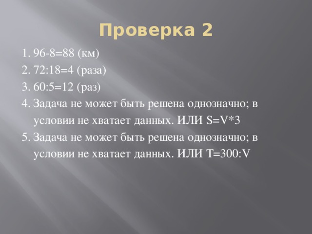 Проверка 2 96-8=88 (км) 72:18=4 (раза) 60:5=12 (раз) Задача не может быть решена однозначно; в условии не хватает данных. ИЛИ S=V*3 Задача не может быть решена однозначно; в условии не хватает данных. ИЛИ T=300:V 