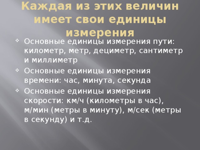 Каждая из этих величин имеет свои единицы измерения Основные единицы измерения пути: километр, метр, дециметр, сантиметр и миллиметр Основные единицы измерения времени: час, минута, секунда Основные единицы измерения скорости: км/ч (километры в час), м/мин (метры в минуту), м/сек (метры в секунду) и т.д. 