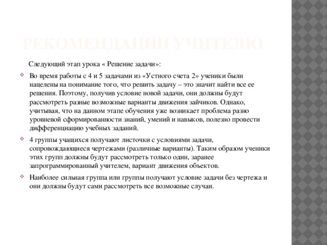  рекомендации учителю  Следующий этап урока « Решение задачи»: Во время работы с 4 и 5 задачами из «Устного счета 2» ученики были нацелены на понимание того, что решить задачу – это значит найти все ее решения. Поэтому, получив условие новой задачи, они должны будут рассмотреть разные возможные варианты движения зайчиков. Однако, учитывая, что на данном этапе обучения уже возникает проблема разно уровневой сформированности знаний, умений и навыков, полезно провести дифференциацию учебных заданий. 4 группы учащихся получают листочки с условиями задачи, сопровождающиеся чертежами (различные варианты). Таким образом ученики этих групп должны будут рассмотреть только один, заранее запрограммированный учителем, вариант движения объектов. Наиболее сильная группа или группы получают условие задачи без чертежа и они должны будут сами рассмотреть все возможные случаи. 