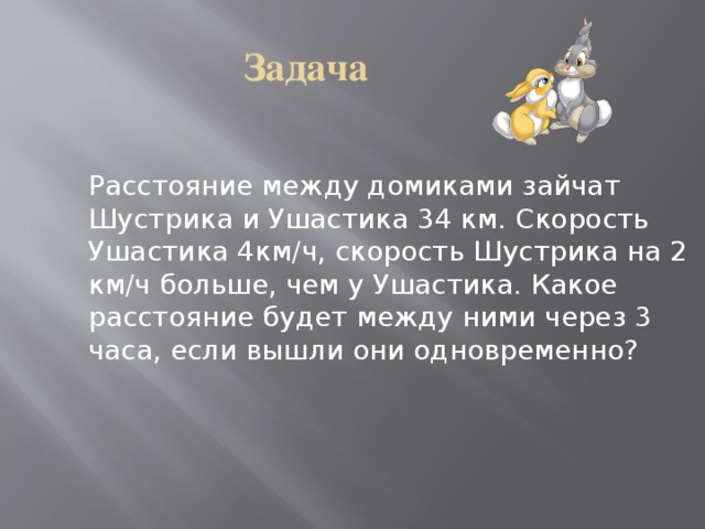 Задача Расстояние между домиками зайчат Шустрика и Ушастика 34 км. Скорость Ушастика 4км/ч, скорость Шустрика на 2 км/ч больше, чем у Ушастика. Какое расстояние будет между ними через 3 часа, если вышли они одновременно? 