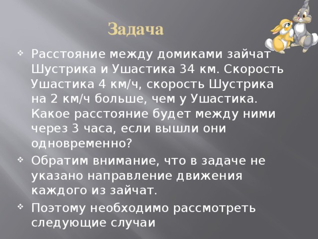 Задача Расстояние между домиками зайчат Шустрика и Ушастика 34 км. Скорость Ушастика 4 км/ч, скорость Шустрика на 2 км/ч больше, чем у Ушастика. Какое расстояние будет между ними через 3 часа, если вышли они одновременно? Обратим внимание, что в задаче не указано направление движения каждого из зайчат. Поэтому необходимо рассмотреть следующие случаи 