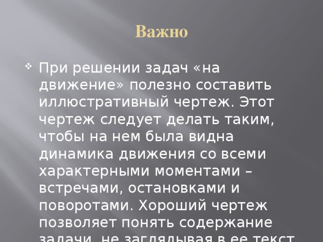 Важно При решении задач «на движение» полезно составить иллюстративный чертеж. Этот чертеж следует делать таким, чтобы на нем была видна динамика движения со всеми характерными моментами – встречами, остановками и поворотами. Хороший чертеж позволяет понять содержание задачи, не заглядывая в ее текст. 