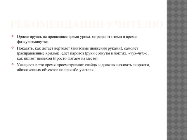 Рекомендации учителю Ориентируясь на прошедшее время урока, определить темп и время физкультминутки. Показать, как летает вертолет (винтовые движения руками), самолет (расправленные крылья), едет паровоз (руки согнуты в локтях, «чух-чух»), как шагает пешеход (просто шагаем на месте). Учащиеся в это время просматривают слайды и должны называть скорости, обозначенных объектов по просьбе учителя. 