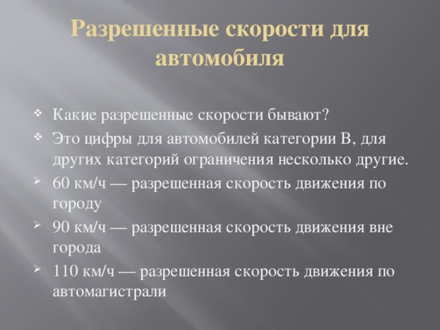 Разрешенные скорости для автомобиля Какие разрешенные скорости бывают? Это цифры для автомобилей категории B, для других категорий ограничения несколько другие. 60 км/ч — разрешенная скорость движения по городу 90 км/ч — разрешенная скорость движения вне города 110 км/ч — разрешенная скорость движения по автомагистрали 