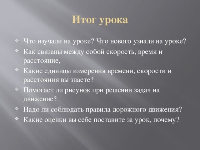 Итог урока Что изучали на уроке? Что нового узнали на уроке? Как связаны между собой скорость, время и расстояние, Какие единицы измерения времени, скорости и расстояния вы знаете? Помогает ли рисунок при решении задач на движение? Надо ли соблюдать правила дорожного движения? Какие оценки вы себе поставите за урок, почему? 