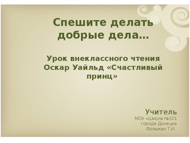 Спешите делать добрые дела…  Урок внеклассного чтения Оскар Уайльд «Счастливый принц»    Учитель МОУ «Школа №101 города Донецка Фольман Т.И.         