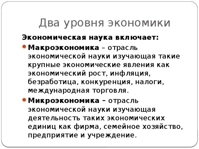 Два уровня экономики Экономическая наука включает: Макроэкономика – отрасль экономической науки изучающая такие крупные экономические явления как экономический рост, инфляция, безработица, конкуренция, налоги, международная торговля. Микроэкономика – отрасль экономической науки изучающая деятельность таких экономических единиц как фирма, семейное хозяйство, предприятие и учреждение. 