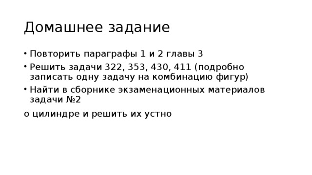 Домашнее задание Повторить параграфы 1 и 2 главы 3 Решить задачи 322, 353, 430, 411 (подробно записать одну задачу на комбинацию фигур) Найти в сборнике экзаменационных материалов задачи №2 о цилиндре и решить их устно