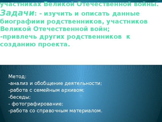 Цель : узнать сведения о родственниках, участниках Великой Отечественной войны.  Задачи : - изучить и описать данные биографиии родственников, участников Великой Отечественной войн;  -привлечь других родственников к созданию проекта.    Метод: -анализ и обобщение деятельности; -работа с семейным архивом; -беседы; - фотографирование; -работа со справочным материалом. 
