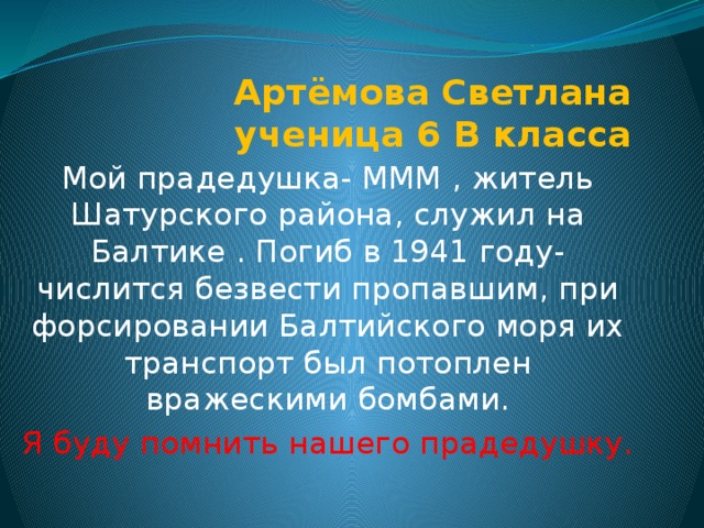 Артёмова Светлана  ученица 6 В класса Мой прадедушка- МММ , житель Шатурского района, служил на Балтике . Погиб в 1941 году- числится безвести пропавшим, при форсировании Балтийского моря их транспорт был потоплен вражескими бомбами. Я буду помнить нашего прадедушку. 