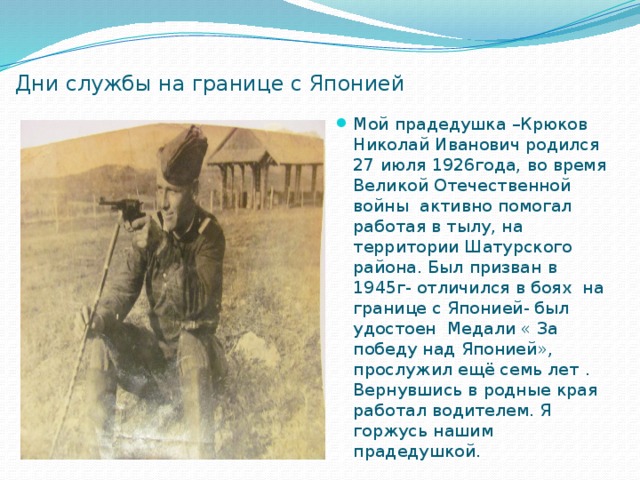 Дни службы на границе с Японией Мой прадедушка –Крюков Николай Иванович родился 27 июля 1926года, во время Великой Отечественной войны активно помогал работая в тылу, на территории Шатурского района. Был призван в 1945г- отличился в боях на границе с Японией- был удостоен Медали « За победу над Японией», прослужил ещё семь лет . Вернувшись в родные края работал водителем. Я горжусь нашим прадедушкой. 
