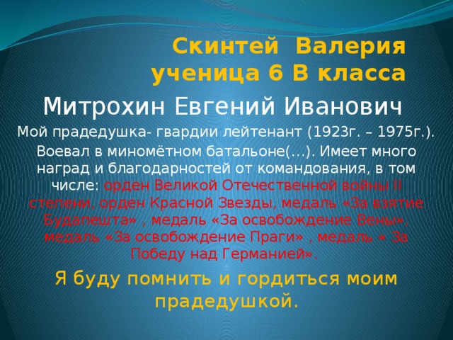 Скинтей Валерия  ученица 6 В класса Митрохин Евгений Иванович Мой прадедушка- гвардии лейтенант (1923г. – 1975г.). Воевал в миномётном батальоне(…). Имеет много наград и благодарностей от командования, в том числе: орден Великой Отечественной войны II степени, орден Красной Звезды, медаль «За взятие Будапешта» , медаль «За освобождение Вены», медаль «За освобождение Праги» , медаль « За Победу над Германией». Я буду помнить и гордиться моим прадедушкой. 