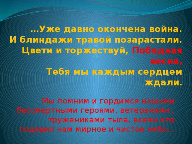 … Уже давно окончена война.  И блиндажи травой позарастали.   Цвети и торжествуй, Победная весна,  Тебя мы каждым сердцем ждали. Мы помним и гордимся нашими бессмертными героями, ветеранами , тружениками тыла, всеми кто подарил нам мирное и чистое небо… 