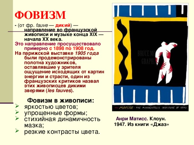 ФОВИЗМ - (от фр.  fauve  — дикий ) — направление во французской живописи и музыке конца XIX — начала XX века.  Это направление просуществовало примерно  с 1898 по 1908 год. На парижской выставке 1905 года были продемонстрированы полотна художников, оставлявшие у зрителя ощущение исходящих от картин энергии и страсти, один из французских критиков назвал этих живописцев дикими зверями ( les fauves ).  Фовизм в живописи: яркостью цветов; упрощенные формы; стихийная динамичность мазка; резкие контрасты цвета. Анри Матисс. Клоун. 1947. Из книги «Джаз» 