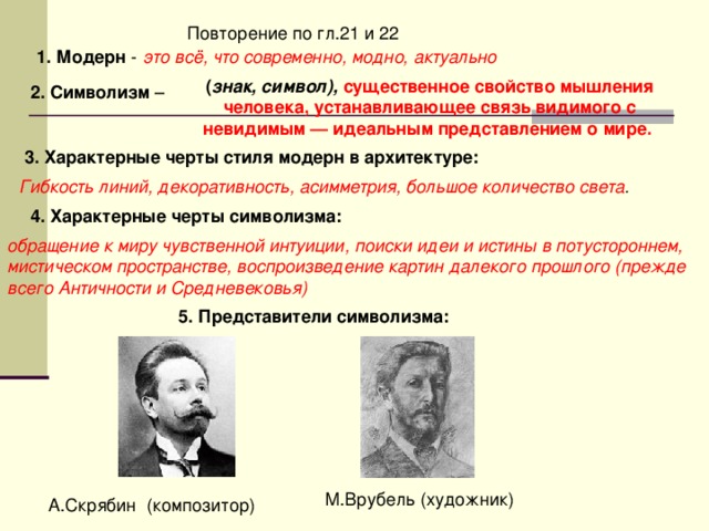 1. Модерн это всё, что современно, модно, актуально  ( знак, символ), существенное свойство мышления человека, устанавливающее связь видимого с невидимым — идеальным представлением о мире. 2. Символизм 3. Характерные черты стиля модерн в архитектуре: Гибкость линий, декоративность, асимметрия, большое количество света . 4. Характерные черты символизма: обращение к миру чувственной интуиции, поиски идеи и истины в потустороннем, мистическом пространстве, воспроизведение картин далекого прошлого (прежде всего Античности и Средневековья) 5. Представители символизма: 