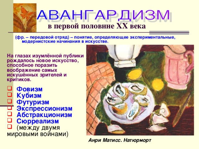 в первой половине ХХ века (фр. – передовой отряд) – понятие, определяющее экспериментальные, модернистские начинания в искусстве. На глазах изумлённой публики рождалось новое искусство, способное поразить воображение самых искушённых зрителей и критиков. Фовизм Кубизм Футуризм Экспрессионизм Абстракционизм Сюрреализм  (между двумя мировыми войнами) Анри Матисс. Натюрморт 