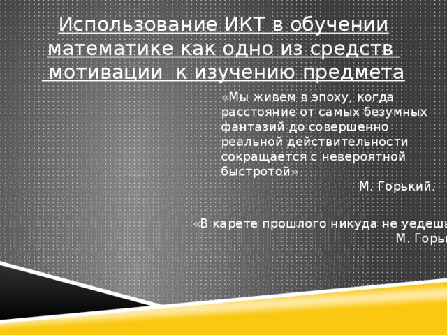 Использование ИКТ в обучении математике как одно из средств  мотивации к изучению предмета «Мы живем в эпоху, когда расстояние от самых безумных фантазий до совершенно реальной действительности сокращается с невероятной быстротой» М. Горький. «В карете прошлого никуда не уедешь…» М. Горький .