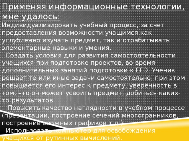 Применяя информационные технологии, мне удалось:  Индивидуализировать учебный процесс, за счет предоставления возможности учащимся как углубленно изучать предмет, так и отрабатывать элементарные навыки и умения.    Создать условия для развития самостоятельности учащихся при подготовке проектов, во время дополнительных занятий подготовки к ЕГЭ. Ученик решает те или иные задачи самостоятельно, при этом повышается его интерес к предмету, уверенность в том, что он может усвоить предмет, добиться каких-то результатов.     Повысить качество наглядности в учебном процессе (презентации, построение сечений многогранников, построение сложных графиков т.д.)    Использовать компьютер для освобождения учащихся от рутинных вычислений.