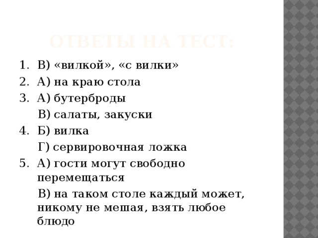 Ответы на тест: 1. В) «вилкой», «с вилки» 2. А) на краю стола 3. А) бутерброды  В) салаты, закуски 4. Б) вилка  Г) сервировочная ложка 5. А) гости могут свободно перемещаться  В) на таком столе каждый может, никому не мешая, взять любое блюдо