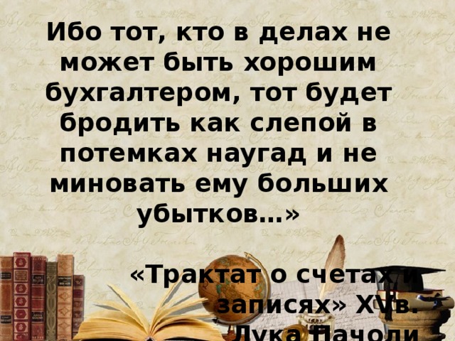 Ибо тот, кто в делах не может быть хорошим бухгалтером, тот будет бродить как слепой в потемках наугад и не миновать ему больших убытков…»  «Трактат о счетах и записях» XV в. Лука Пачоли 