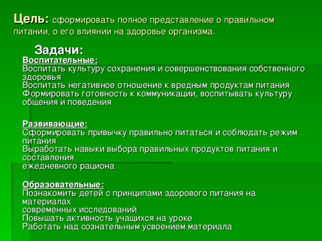 Цель:   сформировать полное представление о правильном питании, о его влиянии на здоровье организма.  Задачи:  Воспитательные:  Воспитать культуру сохранения и совершенствования собственного здоровья  Воспитать негативное отношение к вредным продуктам питания  Формировать готовность к коммуникации, воспитывать культуру общения и поведения  Развивающие:  Сформировать привычку правильно питаться и соблюдать режим питания  Выработать навыки выбора правильных продуктов питания и составления   ежедневного рациона  Образовательные:  Познакомить детей с принципами здорового питания на материалах   современных исследований  Повышать активность учащихся на уроке  Работать над сознательным усвоением материала 
