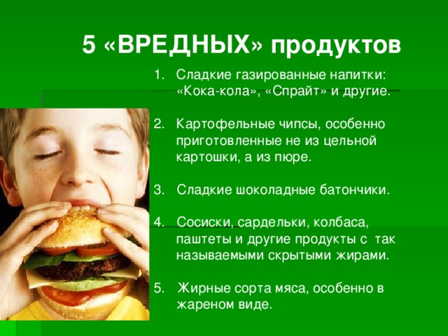   5 «ВРЕДНЫХ» продуктов  Сладкие газированные напитки: «Кока-кола», «Спрайт» и другие. Картофельные чипсы, особенно приготовленные не из цельной картошки, а из пюре. 3. Сладкие шоколадные батончики.  4. Сосиски, сардельки, колбаса, паштеты и другие продукты с так называемыми скрытыми жирами. 5. Жирные сорта мяса, особенно в жареном виде.   