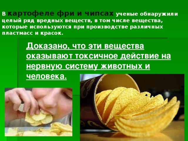 В картофеле фри и чипсах ученые обнаружили целый ряд вредных веществ, в том числе вещества, которые используются при производстве различных пластмасс и красок.   Доказано, что эти вещества оказывают токсичное действие на нервную систему животных и человека.  
